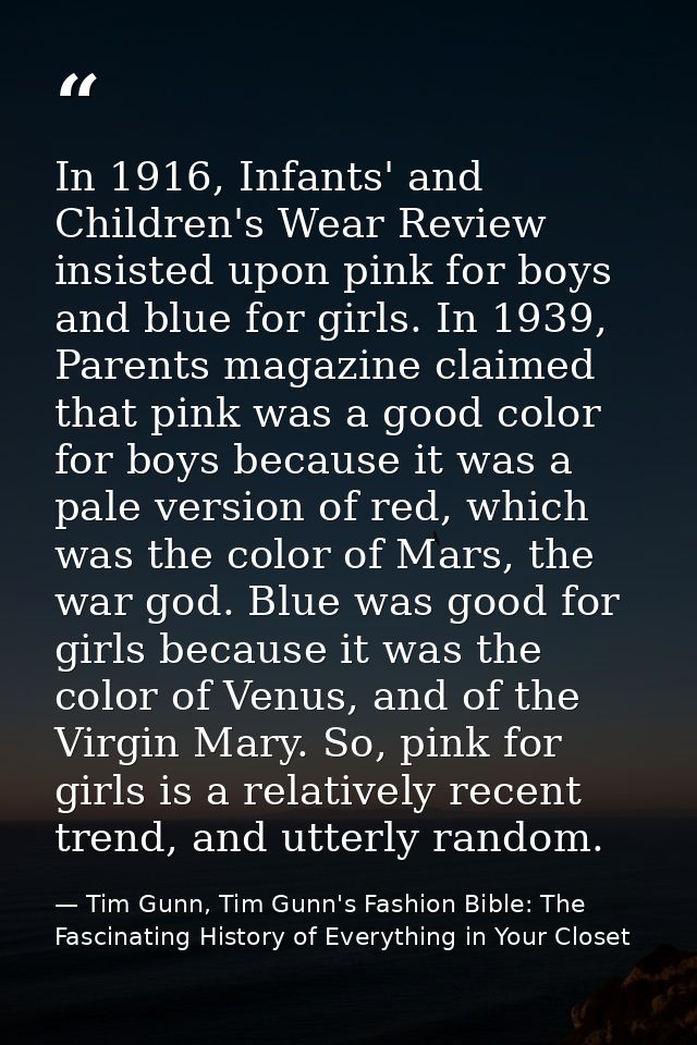 In 1916, Infants' and Children's Wear Review insisted upon pink for boys and blue for girls. In 1939, Parents magazine c — Tim Gunn, Tim Gunn's Fashion Bible: The Fascinating History of Everything in Your Closet