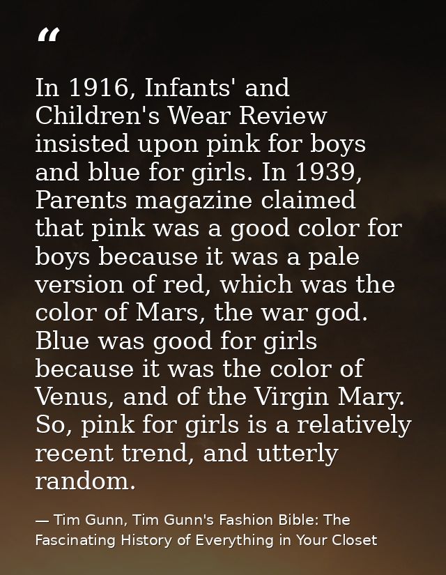 In 1916, Infants' and Children's Wear Review insisted upon pink for boys and blue for girls. In 1939, Parents magazine c — Tim Gunn, Tim Gunn's Fashion Bible: The Fascinating History of Everything in Your Closet