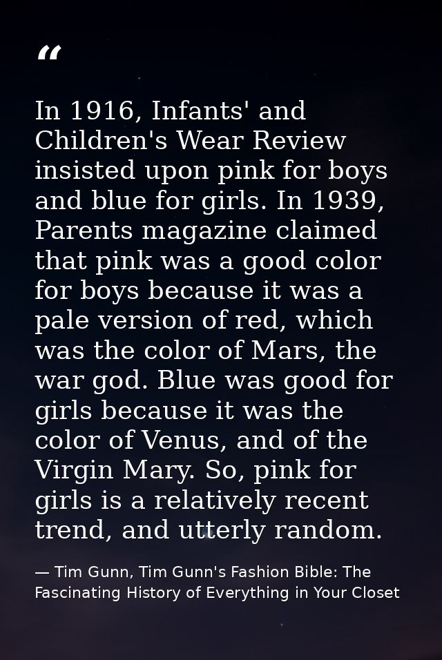 In 1916, Infants' and Children's Wear Review insisted upon pink for boys and blue for girls. In 1939, Parents magazine c — Tim Gunn, Tim Gunn's Fashion Bible: The Fascinating History of Everything in Your Closet
