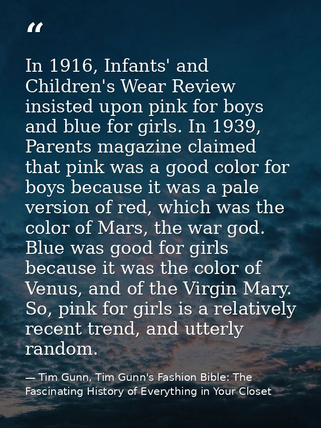 In 1916, Infants' and Children's Wear Review insisted upon pink for boys and blue for girls. In 1939, Parents magazine c — Tim Gunn, Tim Gunn's Fashion Bible: The Fascinating History of Everything in Your Closet
