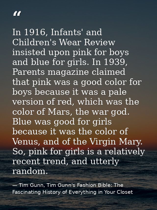In 1916, Infants' and Children's Wear Review insisted upon pink for boys and blue for girls. In 1939, Parents magazine c — Tim Gunn, Tim Gunn's Fashion Bible: The Fascinating History of Everything in Your Closet