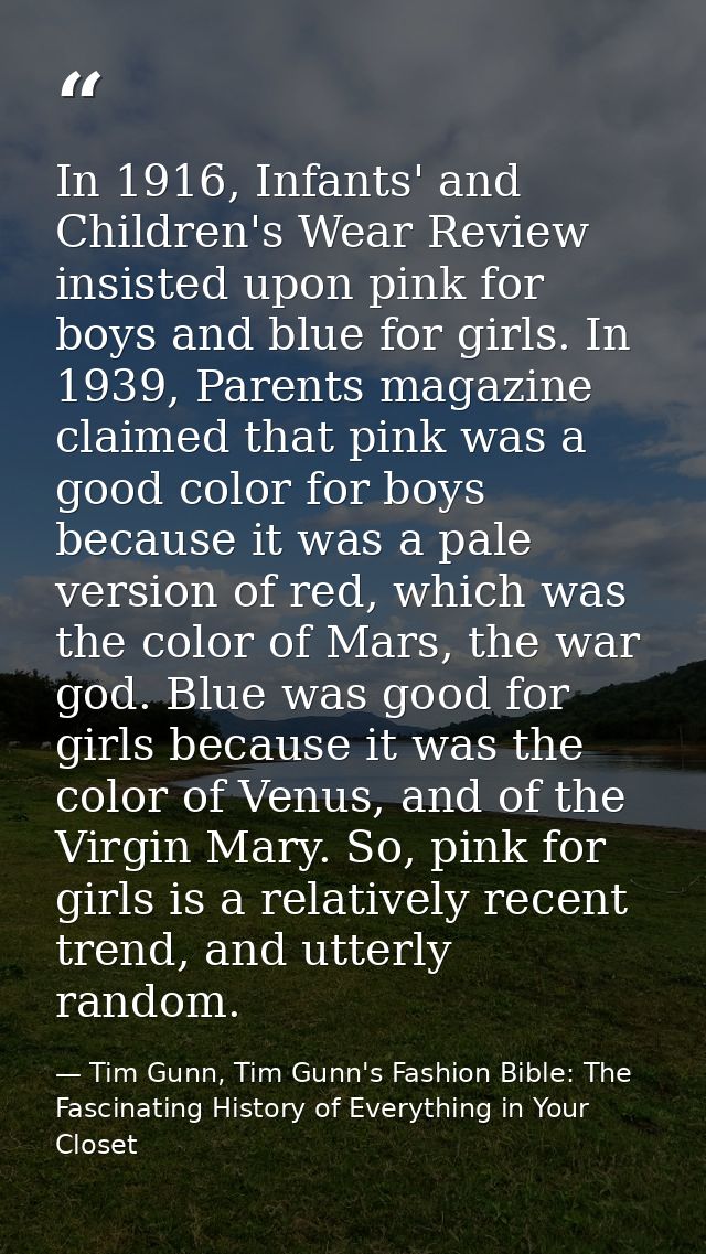 In 1916, Infants' and Children's Wear Review insisted upon pink for boys and blue for girls. In 1939, Parents magazine c — Tim Gunn, Tim Gunn's Fashion Bible: The Fascinating History of Everything in Your Closet