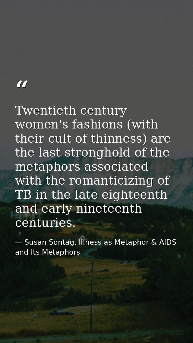 Twentieth century women's fashions (with their cult of thinness) are the last stronghold of the metaphors associated wit — Susan Sontag, Illness as Metaphor & AIDS and Its Metaphors