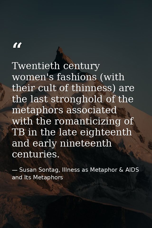 Twentieth century women's fashions (with their cult of thinness) are the last stronghold of the metaphors associated wit — Susan Sontag, Illness as Metaphor & AIDS and Its Metaphors