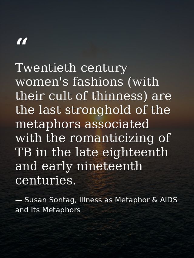 Twentieth century women's fashions (with their cult of thinness) are the last stronghold of the metaphors associated wit — Susan Sontag, Illness as Metaphor & AIDS and Its Metaphors