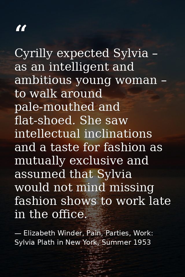 Cyrilly expected Sylvia – as an intelligent and ambitious young woman – to walk around pale-mouthed and flat-shoed. She  — Elizabeth Winder, Pain, Parties, Work: Sylvia Plath in New York, Summer 1953