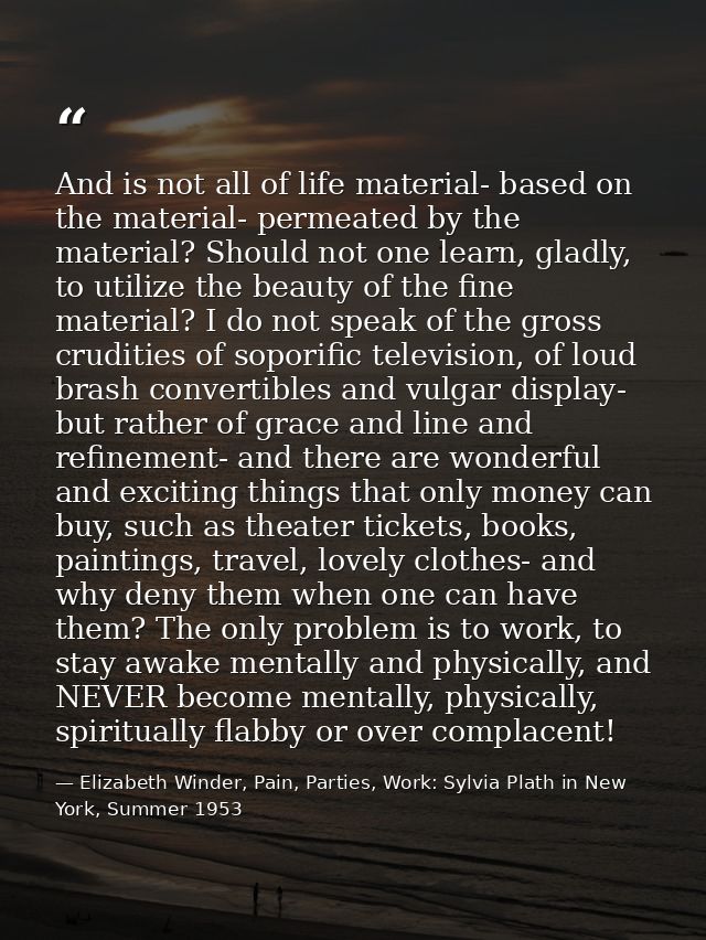 And is not all of life material- based on the material- permeated by the material? Should not one learn, gladly, to util — Elizabeth Winder, Pain, Parties, Work: Sylvia Plath in New York, Summer 1953