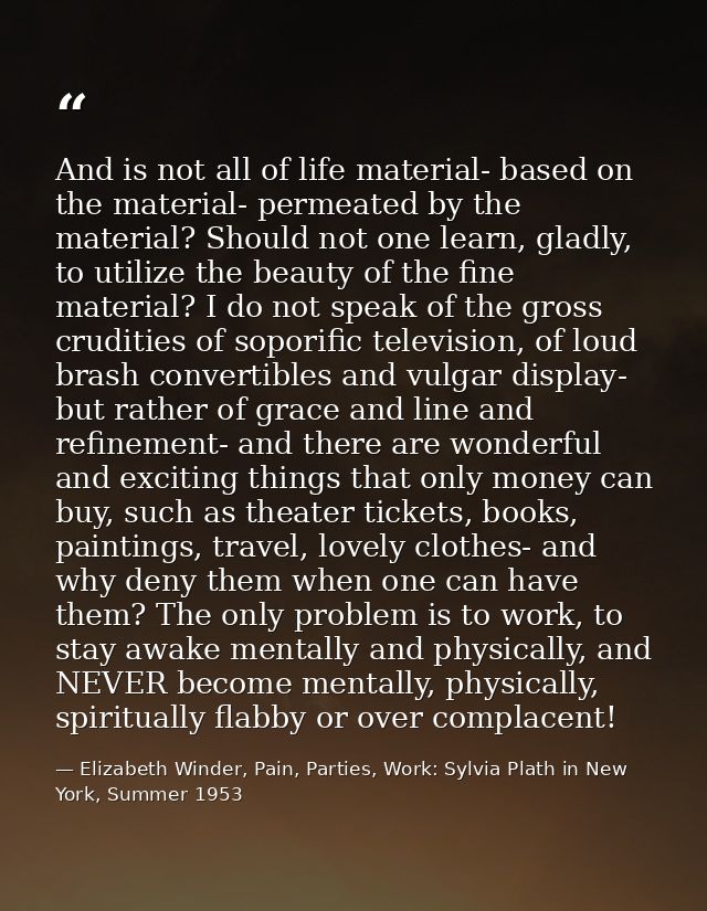 And is not all of life material- based on the material- permeated by the material? Should not one learn, gladly, to util — Elizabeth Winder, Pain, Parties, Work: Sylvia Plath in New York, Summer 1953