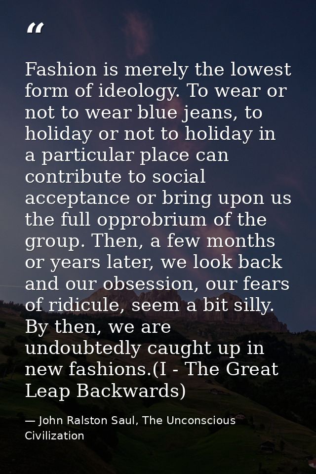 Fashion is merely the lowest form of ideology. To wear or not to wear blue jeans, to holiday or not to holiday in a part — John Ralston Saul, The Unconscious Civilization