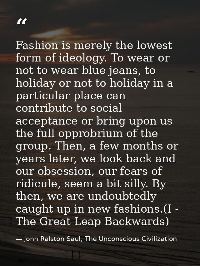 Fashion is merely the lowest form of ideology. To wear or not to wear blue jeans, to holiday or not to holiday in a part — John Ralston Saul, The Unconscious Civilization