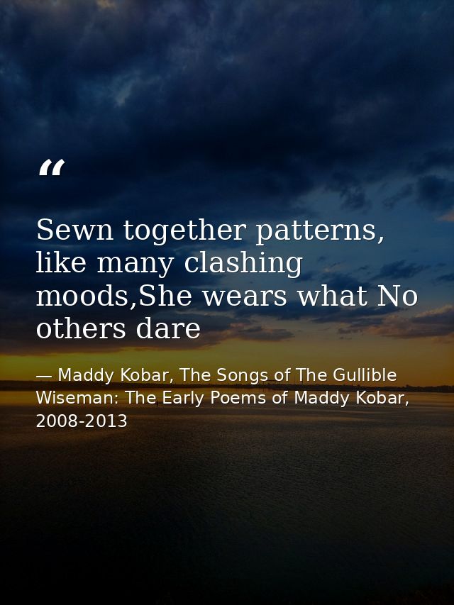 Sewn together patterns, like many clashing moods,She wears what No others dare — Maddy Kobar, The Songs of The Gullible Wiseman: The Early Poems of Maddy Kobar, 2008-2013