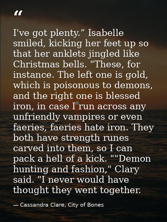 I've got plenty.” Isabelle smiled, kicking her feet up so that her anklets jingled like Christmas bells. "These, for ins — Cassandra Clare, City of Bones