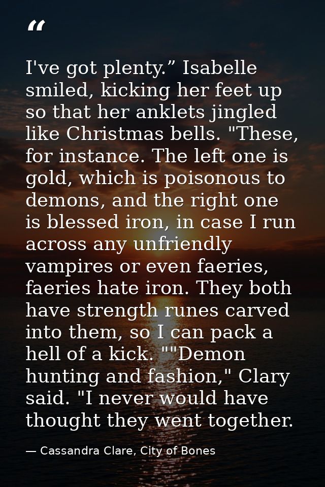 I've got plenty.” Isabelle smiled, kicking her feet up so that her anklets jingled like Christmas bells. "These, for ins — Cassandra Clare, City of Bones