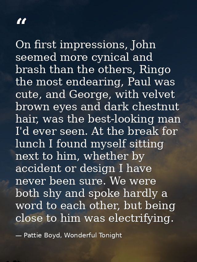 On first impressions, John seemed more cynical and brash than the others, Ringo the most endearing, Paul was cute, and G — Pattie Boyd, Wonderful Tonight