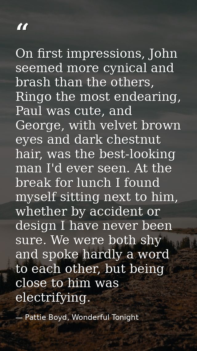 On first impressions, John seemed more cynical and brash than the others, Ringo the most endearing, Paul was cute, and G — Pattie Boyd, Wonderful Tonight