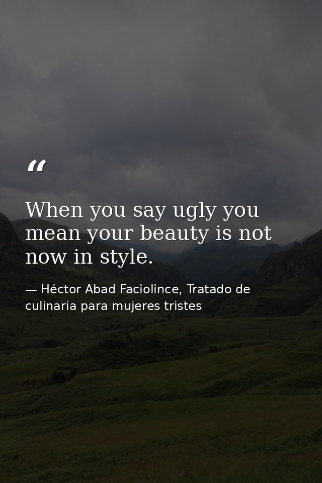 When you say ugly you mean your beauty is not now in style. — Héctor Abad Faciolince, Tratado de culinaria para mujeres tristes