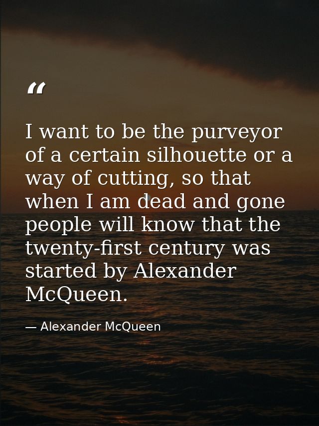 I want to be the purveyor of a certain silhouette or a way of cutting, so that when I am dead and gone people will know  — Alexander McQueen