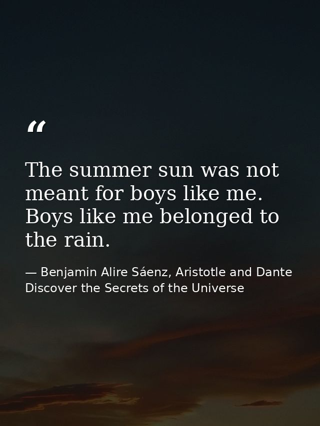 The summer sun was not meant for boys like me. Boys like me belonged to the rain. — Benjamin Alire Sáenz, Aristotle and Dante Discover the Secrets of the Universe