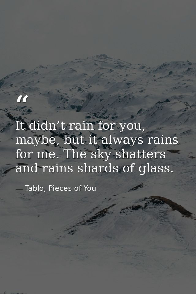 It didn’t rain for you, maybe, but it always rains for me. The sky shatters and rains shards of glass. — Tablo, Pieces of You