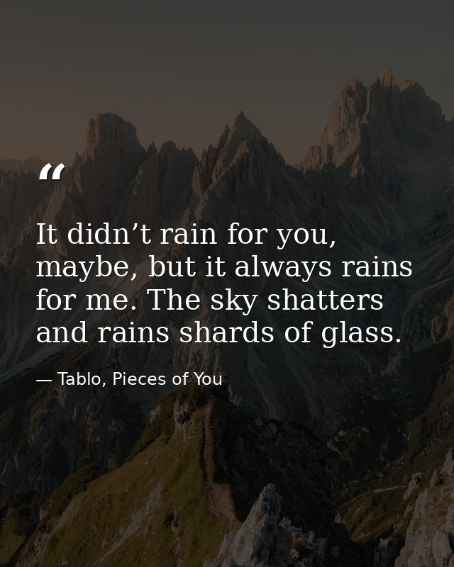 It didn’t rain for you, maybe, but it always rains for me. The sky shatters and rains shards of glass. — Tablo, Pieces of You