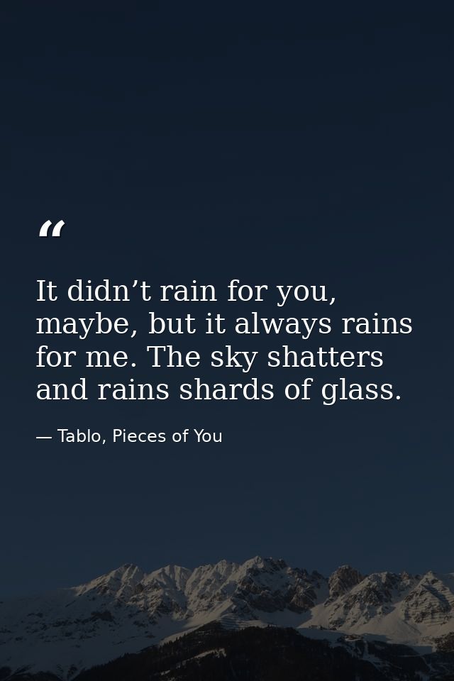 It didn’t rain for you, maybe, but it always rains for me. The sky shatters and rains shards of glass. — Tablo, Pieces of You