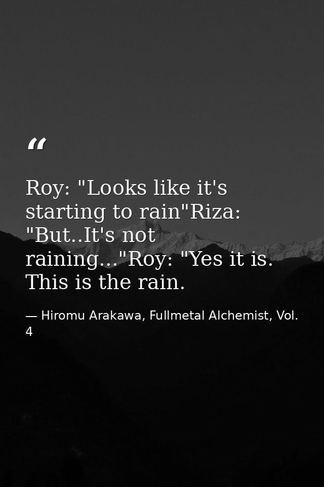 Roy: "Looks like it's starting to rain"Riza: "But..It's not raining..."Roy: "Yes it is. This is the rain. — Hiromu Arakawa, Fullmetal Alchemist, Vol. 4