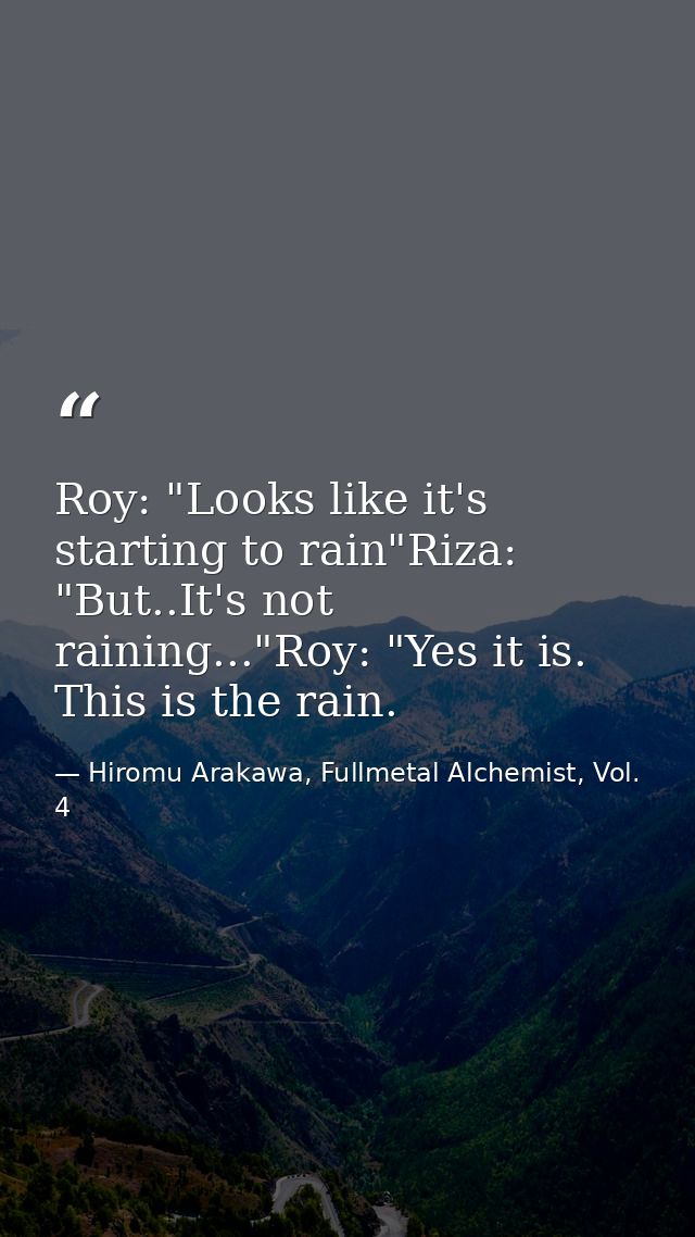 Roy: "Looks like it's starting to rain"Riza: "But..It's not raining..."Roy: "Yes it is. This is the rain. — Hiromu Arakawa, Fullmetal Alchemist, Vol. 4