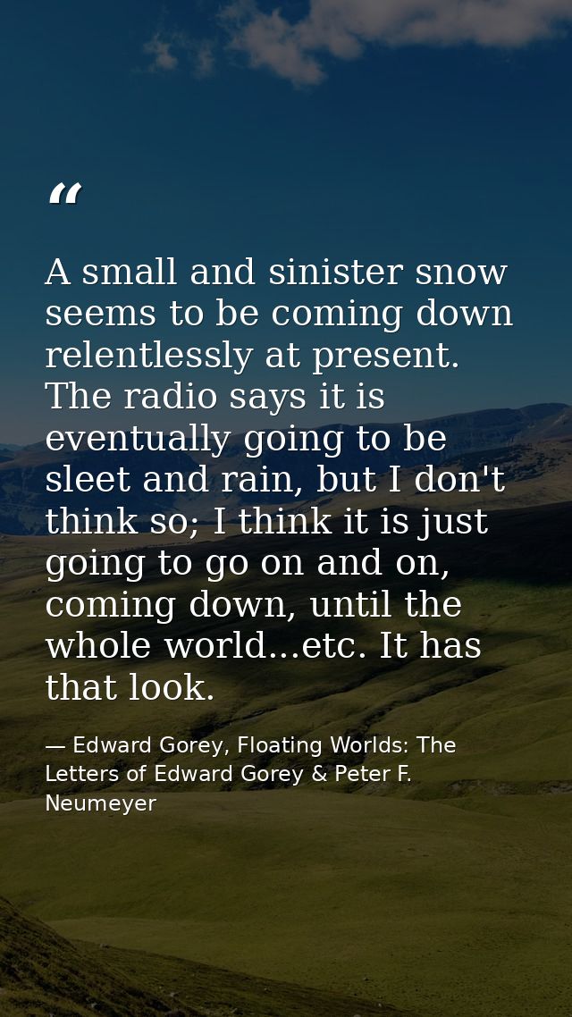 A small and sinister snow seems to be coming down relentlessly at present. The radio says it is eventually going to be s — Edward Gorey, Floating Worlds: The Letters of Edward Gorey & Peter F. Neumeyer