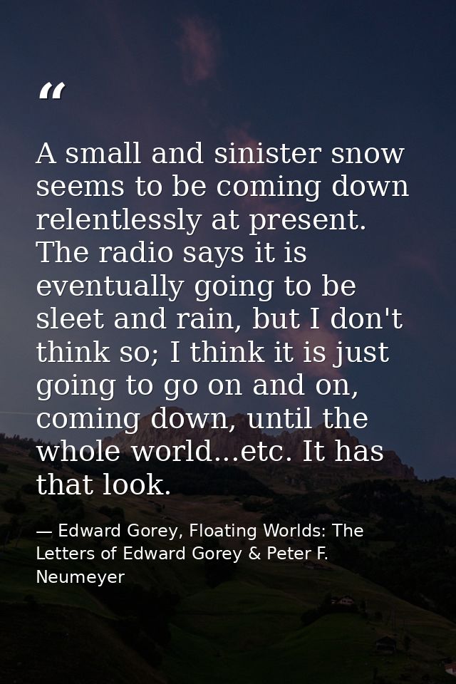 A small and sinister snow seems to be coming down relentlessly at present. The radio says it is eventually going to be s — Edward Gorey, Floating Worlds: The Letters of Edward Gorey & Peter F. Neumeyer