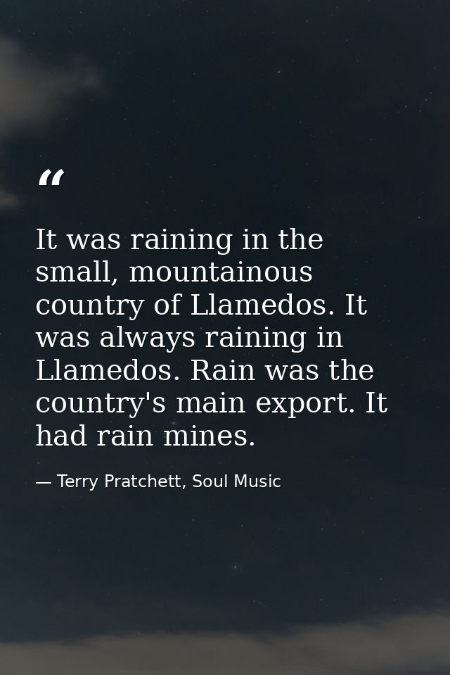 It was raining in the small, mountainous country of Llamedos. It was always raining in Llamedos. Rain was the country's  — Terry Pratchett, Soul Music