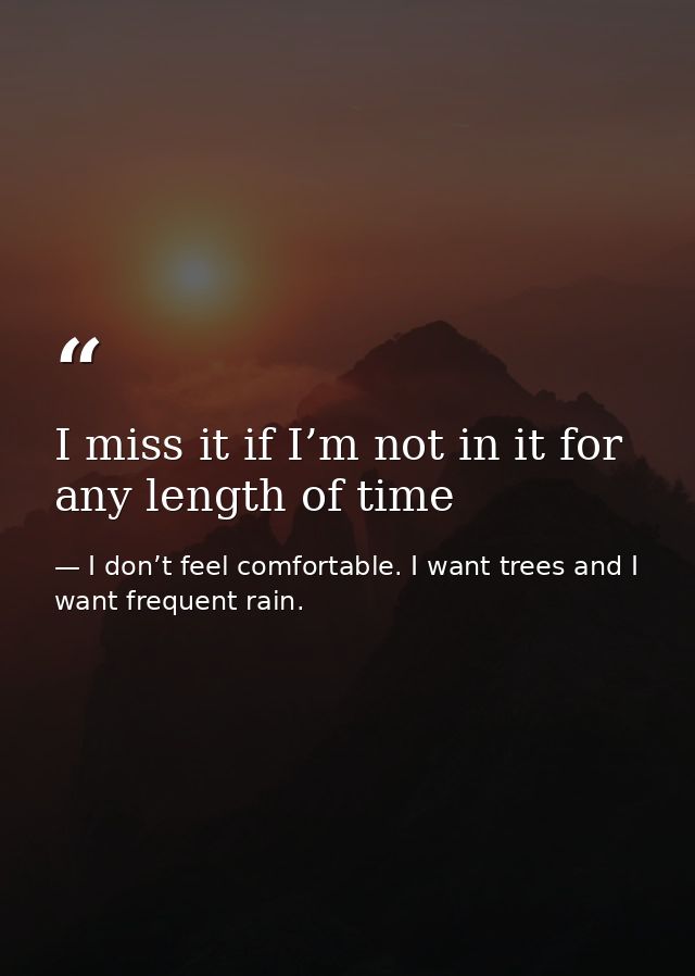 I miss it if I’m not in it for any length of time — I don’t feel comfortable. I want trees and I want frequent rain.