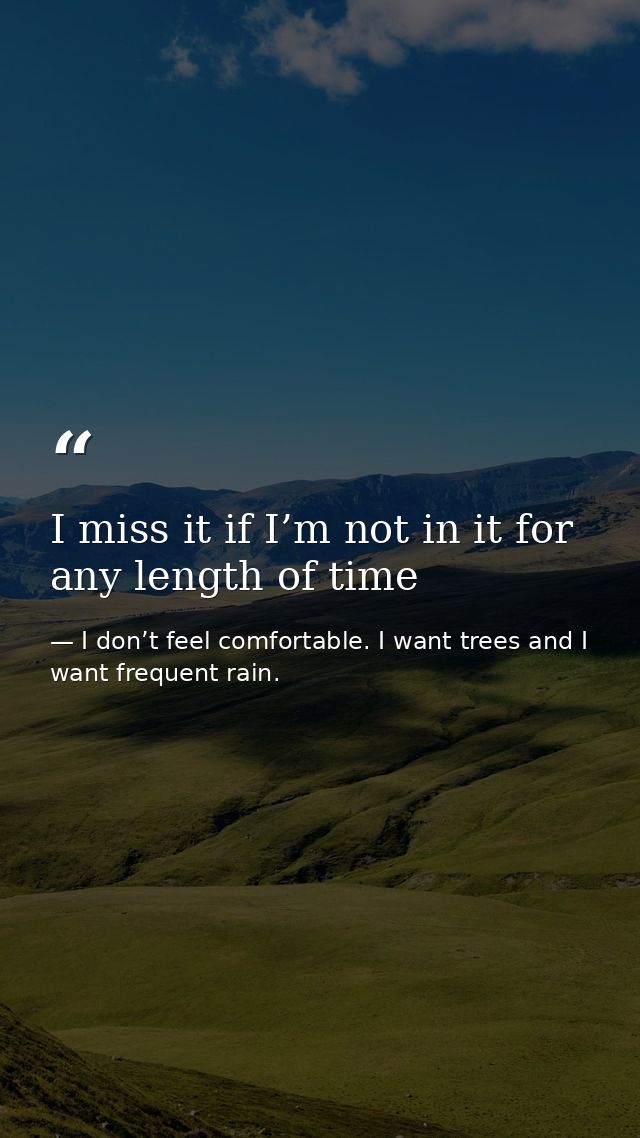 I miss it if I’m not in it for any length of time — I don’t feel comfortable. I want trees and I want frequent rain.