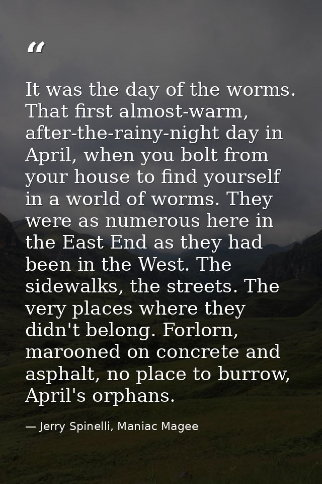It was the day of the worms. That first almost-warm, after-the-rainy-night day in April, when you bolt from your house t — Jerry Spinelli, Maniac Magee