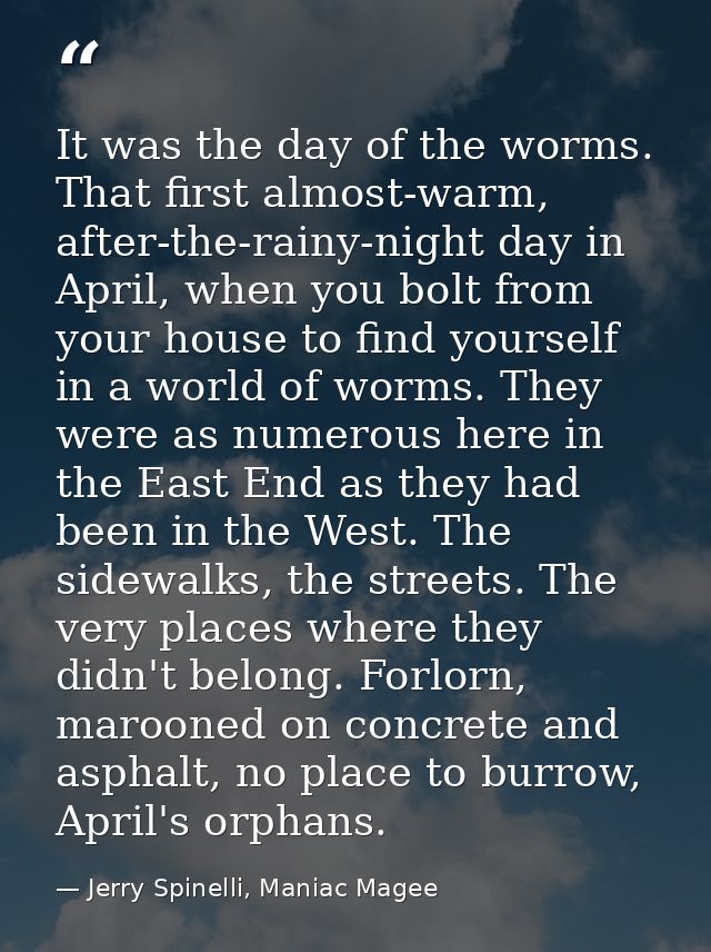 It was the day of the worms. That first almost-warm, after-the-rainy-night day in April, when you bolt from your house t — Jerry Spinelli, Maniac Magee