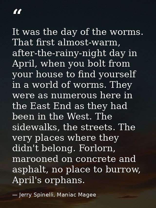 It was the day of the worms. That first almost-warm, after-the-rainy-night day in April, when you bolt from your house t — Jerry Spinelli, Maniac Magee