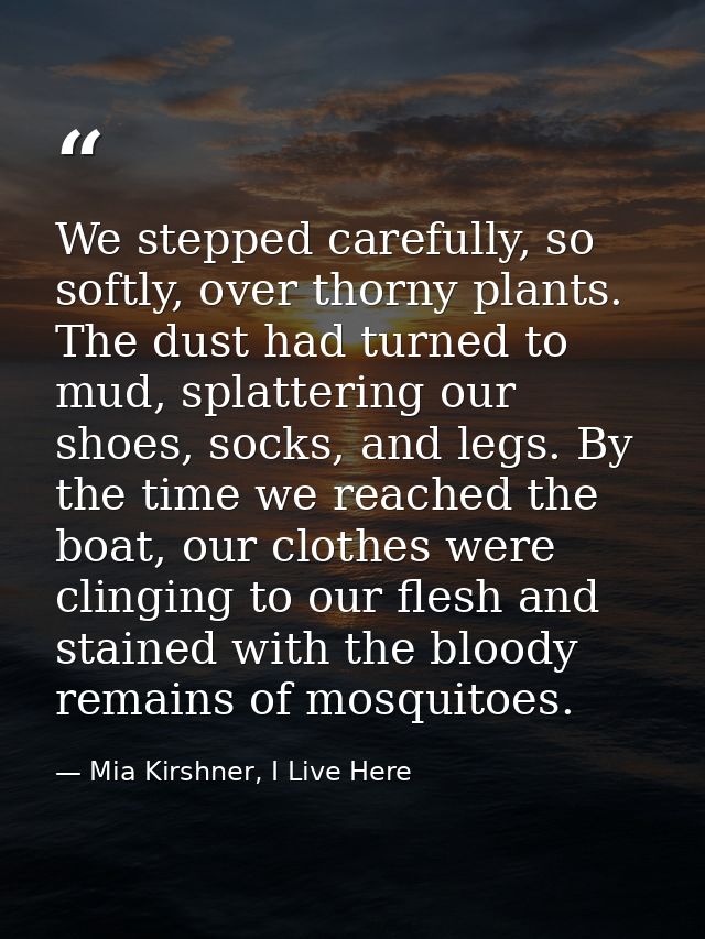 We stepped carefully, so softly, over thorny plants. The dust had turned to mud, splattering our shoes, socks, and legs. — Mia Kirshner, I Live Here