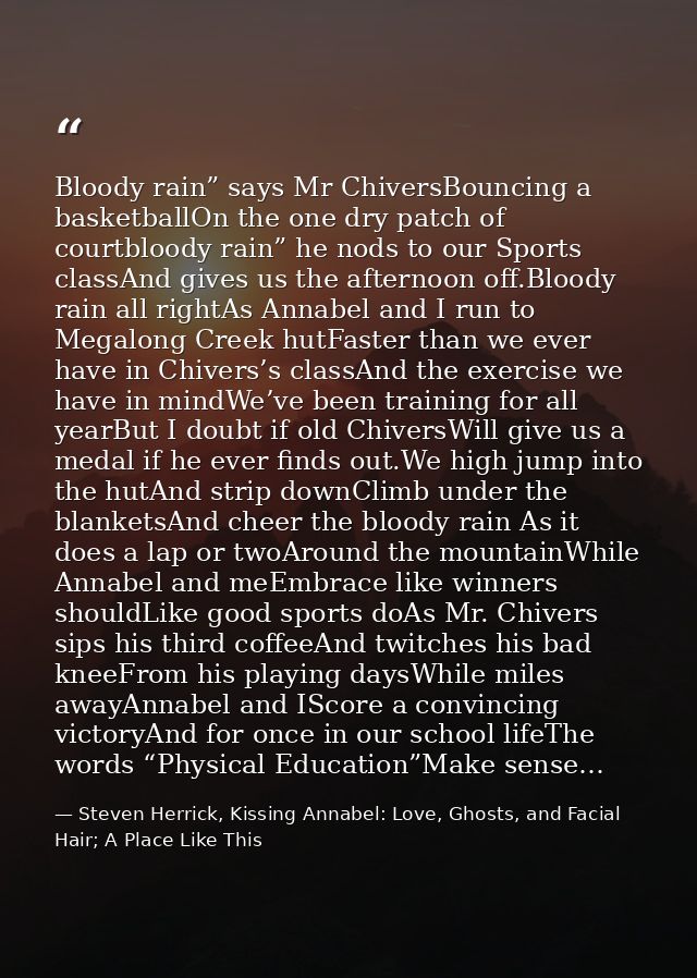 Bloody rain” says Mr ChiversBouncing a basketballOn the one dry patch of courtbloody rain” he nods to our Sports classAn — Steven Herrick, Kissing Annabel: Love, Ghosts, and Facial Hair; A Place Like This
