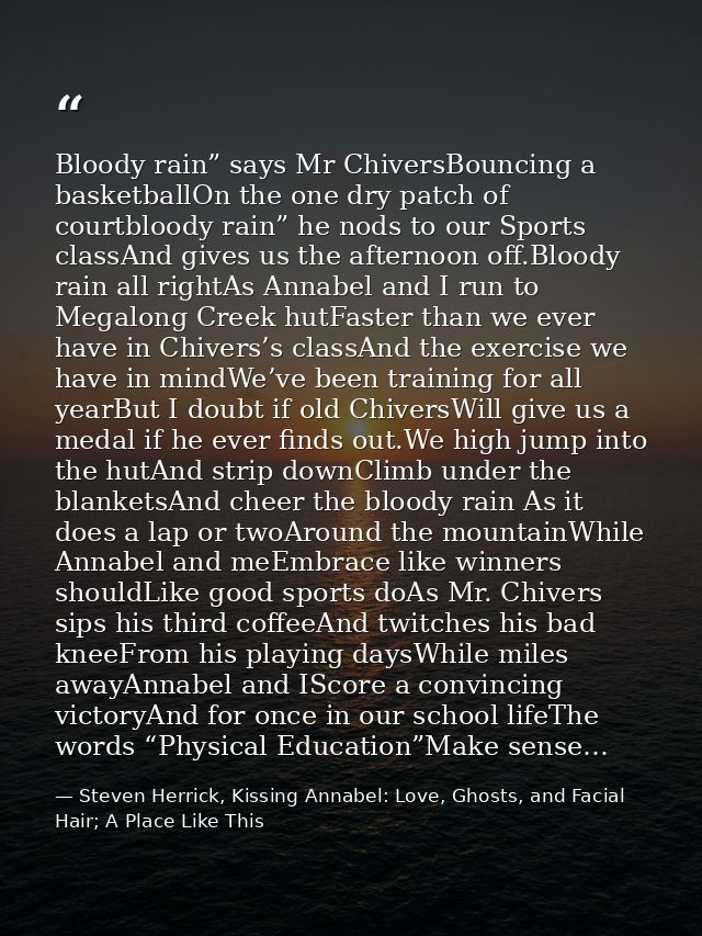 Bloody rain” says Mr ChiversBouncing a basketballOn the one dry patch of courtbloody rain” he nods to our Sports classAn — Steven Herrick, Kissing Annabel: Love, Ghosts, and Facial Hair; A Place Like This