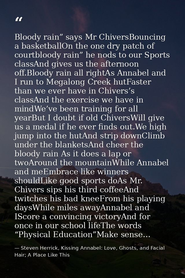 Bloody rain” says Mr ChiversBouncing a basketballOn the one dry patch of courtbloody rain” he nods to our Sports classAn — Steven Herrick, Kissing Annabel: Love, Ghosts, and Facial Hair; A Place Like This