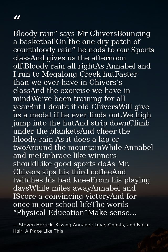 Bloody rain” says Mr ChiversBouncing a basketballOn the one dry patch of courtbloody rain” he nods to our Sports classAn — Steven Herrick, Kissing Annabel: Love, Ghosts, and Facial Hair; A Place Like This