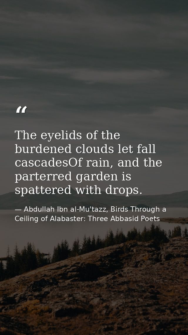 The eyelids of the burdened clouds let fall cascadesOf rain, and the parterred garden is spattered with drops. — Abdullah Ibn al-Mu'tazz, Birds Through a Ceiling of Alabaster: Three Abbasid Poets