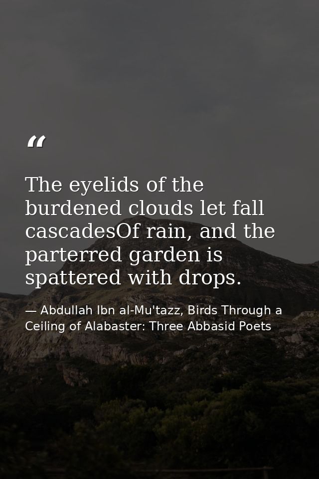 The eyelids of the burdened clouds let fall cascadesOf rain, and the parterred garden is spattered with drops. — Abdullah Ibn al-Mu'tazz, Birds Through a Ceiling of Alabaster: Three Abbasid Poets