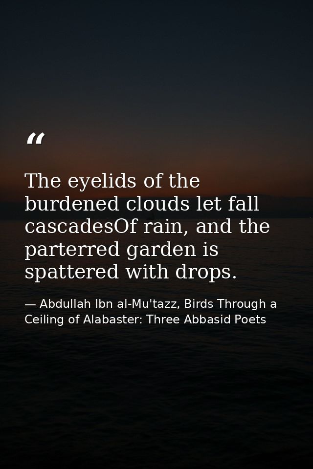 The eyelids of the burdened clouds let fall cascadesOf rain, and the parterred garden is spattered with drops. — Abdullah Ibn al-Mu'tazz, Birds Through a Ceiling of Alabaster: Three Abbasid Poets