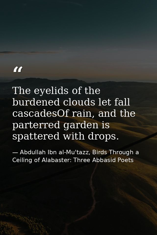 The eyelids of the burdened clouds let fall cascadesOf rain, and the parterred garden is spattered with drops. — Abdullah Ibn al-Mu'tazz, Birds Through a Ceiling of Alabaster: Three Abbasid Poets