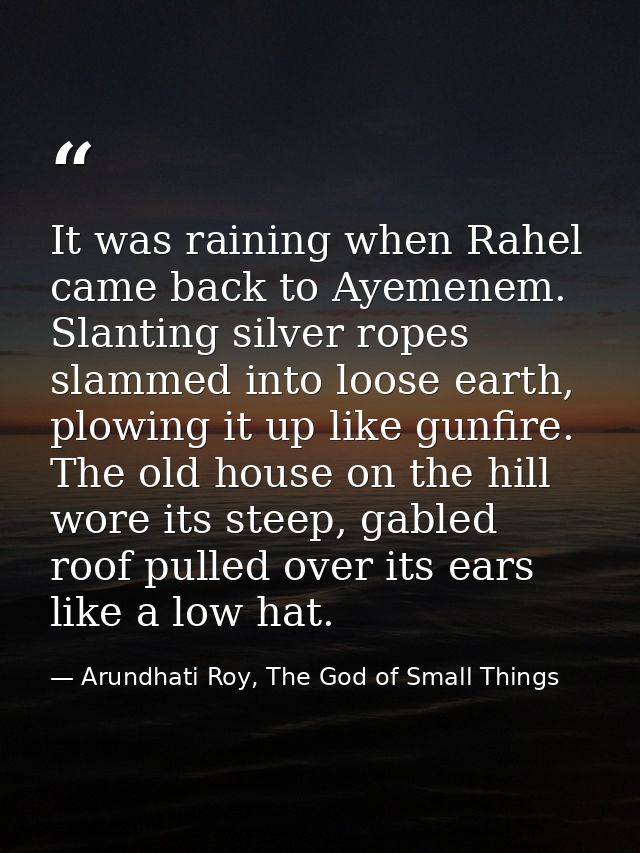 It was raining when Rahel came back to Ayemenem. Slanting silver ropes slammed into loose earth, plowing it up like gunf — Arundhati Roy, The God of Small Things