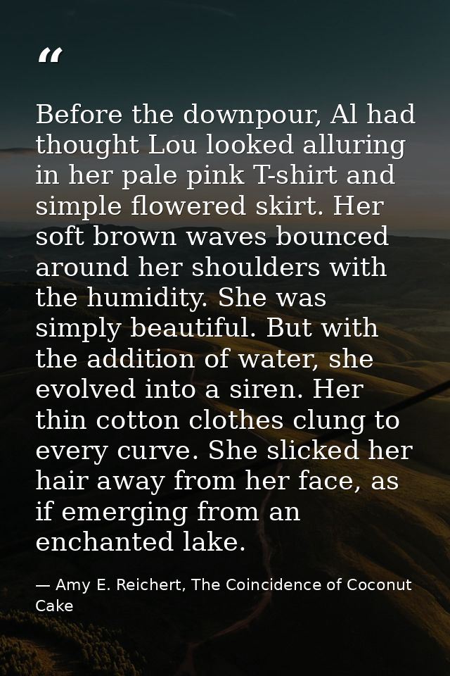 Before the downpour, Al had thought Lou looked alluring in her pale pink T-shirt and simple flowered skirt. Her soft bro — Amy E. Reichert, The Coincidence of Coconut Cake