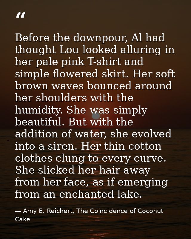 Before the downpour, Al had thought Lou looked alluring in her pale pink T-shirt and simple flowered skirt. Her soft bro — Amy E. Reichert, The Coincidence of Coconut Cake