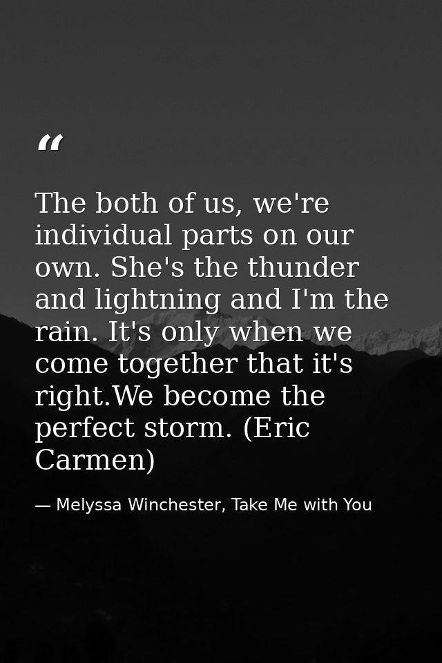 The both of us, we're individual parts on our own. She's the thunder and lightning and I'm the rain. It's only when we c — Melyssa Winchester, Take Me with You