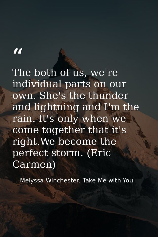 The both of us, we're individual parts on our own. She's the thunder and lightning and I'm the rain. It's only when we c — Melyssa Winchester, Take Me with You