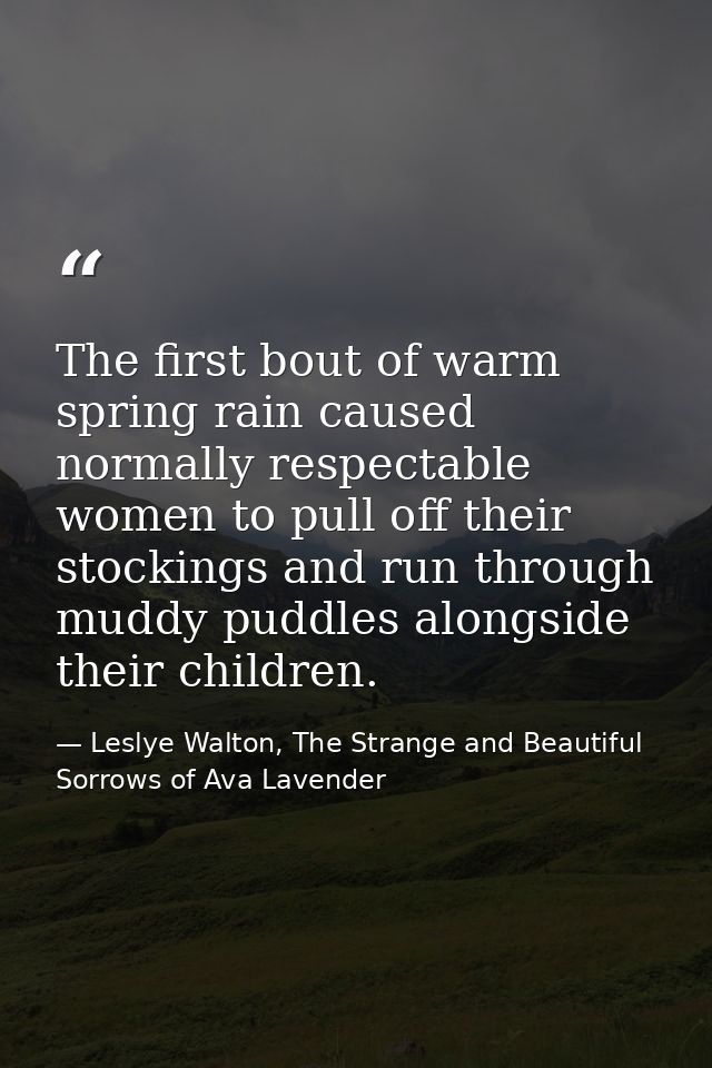 The first bout of warm spring rain caused normally respectable women to pull off their stockings and run through muddy p — Leslye Walton, The Strange and Beautiful Sorrows of Ava Lavender